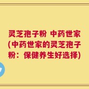 灵芝孢子粉 中药世家(中药世家的灵芝孢子粉：保健养生好选择)
