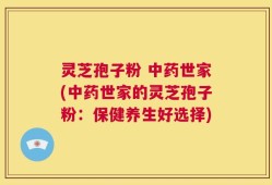 灵芝孢子粉 中药世家(中药世家的灵芝孢子粉：保健养生好选择)