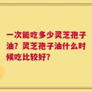 一次能吃多少灵芝孢子油？灵芝孢子油什么时候吃比较好？