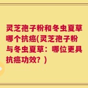 灵芝孢子粉和冬虫夏草哪个抗癌(灵芝孢子粉与冬虫夏草：哪位更具抗癌功效？)