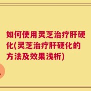 如何使用灵芝治疗肝硬化(灵芝治疗肝硬化的方法及效果浅析)