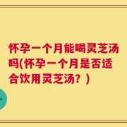 怀孕一个月能喝灵芝汤吗(怀孕一个月是否适合饮用灵芝汤？)