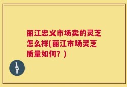 丽江忠义市场卖的灵芝怎么样(丽江市场灵芝质量如何？)