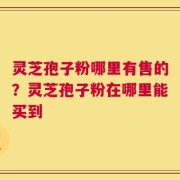 灵芝孢子粉哪里有售的？灵芝孢子粉在哪里能买到