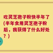 吃灵芝孢子粉快半年了(半年食用灵芝孢子粉后，我获得了什么好处？)
