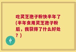 吃灵芝孢子粉快半年了(半年食用灵芝孢子粉后，我获得了什么好处？)
