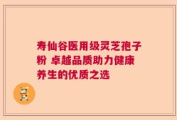 寿仙谷医用级灵芝孢子粉 卓越品质助力健康养生的优质之选