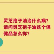 灵芝孢子油治什么病？请问灵芝孢子油这个保健品怎么样？