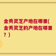 金秀灵芝产地在哪里(金秀灵芝的产地在哪里？)