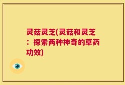 灵菇灵芝(灵菇和灵芝：探索两种神奇的草药功效)