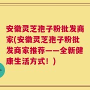 安徽灵芝孢子粉批发商家(安徽灵芝孢子粉批发商家推荐——全新健康生活方式！)