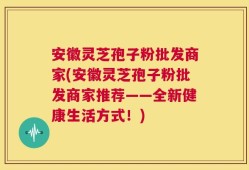 安徽灵芝孢子粉批发商家(安徽灵芝孢子粉批发商家推荐——全新健康生活方式！)