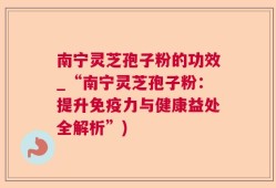 南宁灵芝孢子粉的功效_“南宁灵芝孢子粉：提升免疫力与健康益处全解析”)