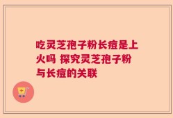 吃灵芝孢子粉长痘是上火吗 探究灵芝孢子粉与长痘的关联