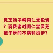 灵芝孢子粉同仁堂投诉？消费者对同仁堂灵芝孢子粉的不满和投诉？