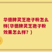 华德牌灵芝孢子粉怎么样(华德牌灵芝孢子粉效果怎么样？)