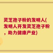 灵芝孢子粉的发明人(发明人开发灵芝孢子粉，助力健康产业)