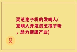 灵芝孢子粉的发明人(发明人开发灵芝孢子粉，助力健康产业)