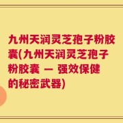 九州天润灵芝孢子粉胶囊(九州天润灵芝孢子粉胶囊 — 强效保健的秘密武器)