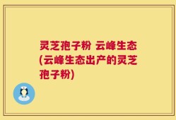 灵芝孢子粉 云峰生态(云峰生态出产的灵芝孢子粉)