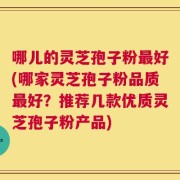 哪儿的灵芝孢子粉最好(哪家灵芝孢子粉品质最好？推荐几款优质灵芝孢子粉产品)