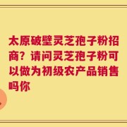 太原破壁灵芝孢子粉招商？请问灵芝孢子粉可以做为初级农产品销售吗你