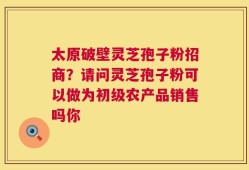 太原破壁灵芝孢子粉招商？请问灵芝孢子粉可以做为初级农产品销售吗你