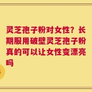 灵芝孢子粉对女性？长期服用破壁灵芝孢子粉真的可以让女性变漂亮吗