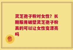 灵芝孢子粉对女性？长期服用破壁灵芝孢子粉真的可以让女性变漂亮吗