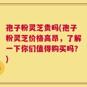 孢子粉灵芝贵吗(孢子粉灵芝价格高昂，了解一下你们值得购买吗？)