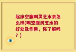 起床空腹喝灵芝水会怎么样(喝空腹灵芝水的好处及作用，你了解吗？)
