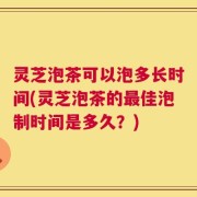 灵芝泡茶可以泡多长时间(灵芝泡茶的最佳泡制时间是多久？)