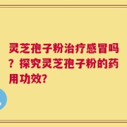 灵芝孢子粉治疗感冒吗？探究灵芝孢子粉的药用功效？