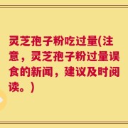 灵芝孢子粉吃过量(注意，灵芝孢子粉过量误食的新闻，建议及时阅读。)