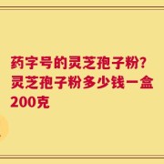 药字号的灵芝孢子粉？灵芝孢子粉多少钱一盒200克