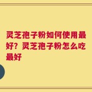 灵芝孢子粉如何使用最好？灵芝孢子粉怎么吃最好