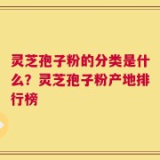 灵芝孢子粉的分类是什么？灵芝孢子粉产地排行榜