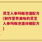 灵芝人参玛咖泡酒配方(制作营养美味的灵芝人参玛咖泡酒详细配方)