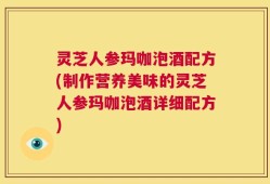 灵芝人参玛咖泡酒配方(制作营养美味的灵芝人参玛咖泡酒详细配方)