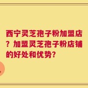 西宁灵芝孢子粉加盟店？加盟灵芝孢子粉店铺的好处和优势？