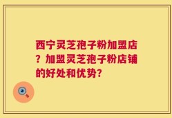 西宁灵芝孢子粉加盟店？加盟灵芝孢子粉店铺的好处和优势？