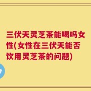 三伏天灵芝茶能喝吗女性(女性在三伏天能否饮用灵芝茶的问题)