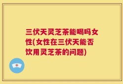 三伏天灵芝茶能喝吗女性(女性在三伏天能否饮用灵芝茶的问题)