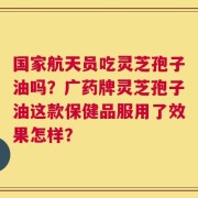 国家航天员吃灵芝孢子油吗？广药牌灵芝孢子油这款保健品服用了效果怎样？