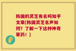 韩国的灵芝有名吗知乎文章(韩国灵芝名声如何？了解一下这种神奇草药！)