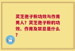 灵芝孢子粉功效与作用男人？灵芝孢子粉的功效、作用及禁忌是什么？