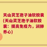 天山灵芝孢子油软胶囊(天山灵芝孢子油软胶囊：提高免疫力，润肺养心)