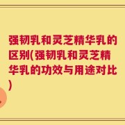 强韧乳和灵芝精华乳的区别(强韧乳和灵芝精华乳的功效与用途对比)