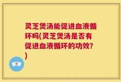 灵芝煲汤能促进血液循环吗(灵芝煲汤是否有促进血液循环的功效？)