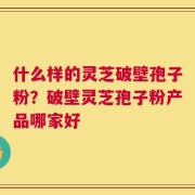 什么样的灵芝破壁孢子粉？破壁灵芝孢子粉产品哪家好